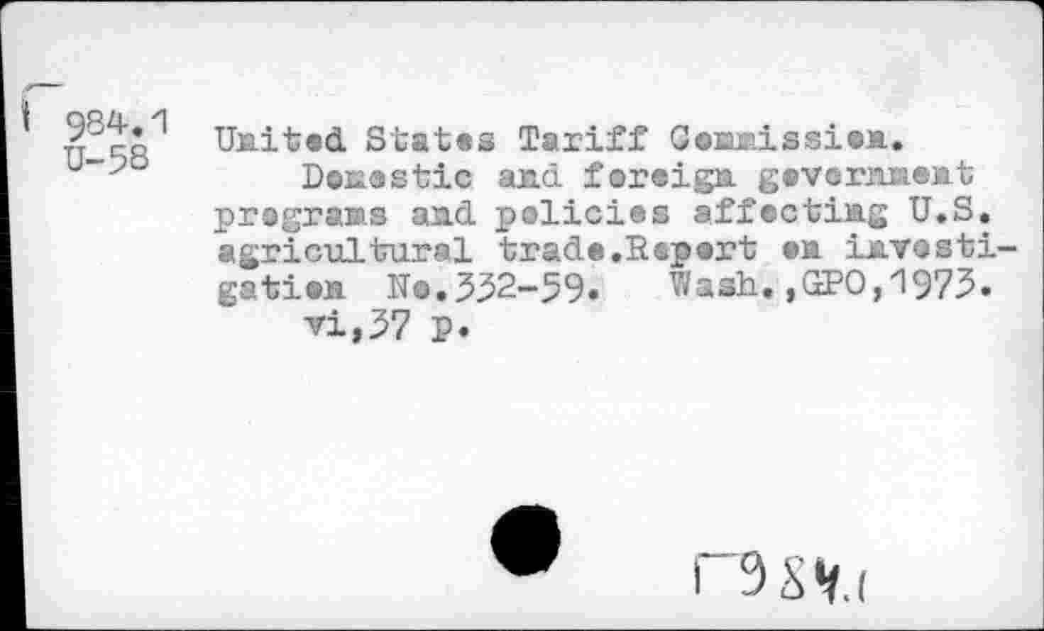 ﻿984.1 U-58
United States Tariff Cosuaissien.
DenaStic and. foreign gevernnent programs and policies affecting U.S. agricultural trade,Report ©n investigation No.532-99» Wash.,GPO,1973»
vi,37 P»
i 9S«r.i